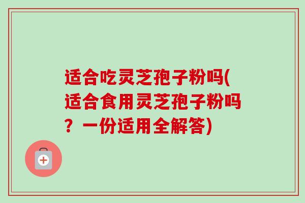 适合吃灵芝孢子粉吗(适合食用灵芝孢子粉吗?一份适用全解答) 适合吃灵芝孢子粉吗(适合食用灵芝孢子粉吗?一份适用全解答)