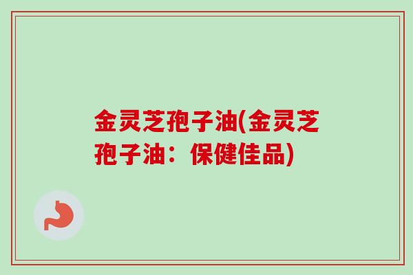 金灵芝孢子油(金灵芝孢子油:保健佳品) 金灵芝孢子油(金灵芝孢子油:保健佳品)