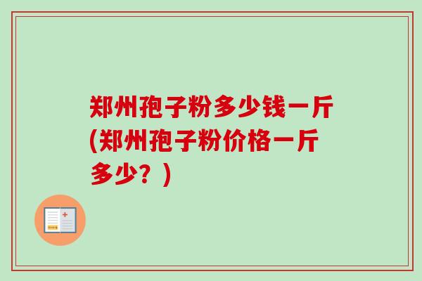 郑州孢子粉多少钱一斤(郑州孢子粉价格一斤多少?) 郑州孢子粉多少钱一斤(郑州孢子粉价格一斤多少?)