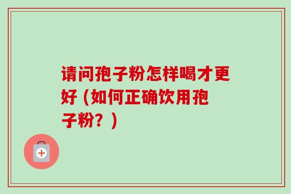 请问孢子粉怎样喝才更好 (如何正确饮用孢子粉？)