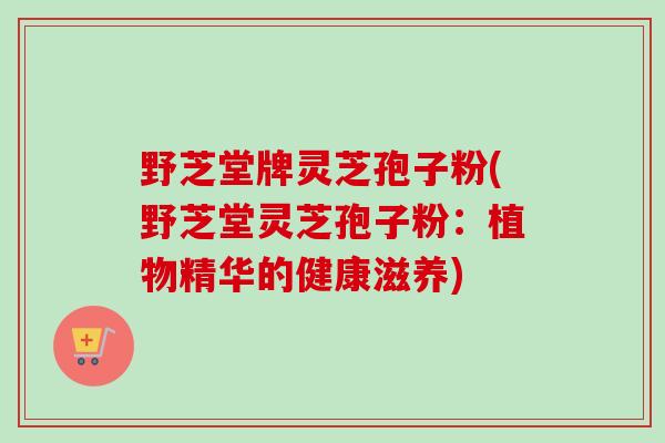 野芝堂牌灵芝孢子粉(野芝堂灵芝孢子粉:植物精华的健康滋养) 野芝堂牌灵芝孢子粉(野芝堂灵芝孢子粉:植物精华的健康滋养)