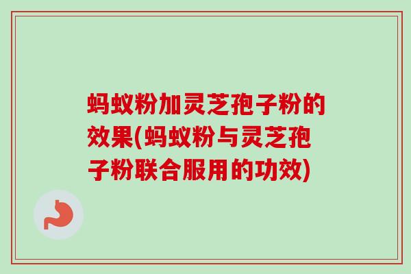 蚂蚁粉加灵芝孢子粉的效果(蚂蚁粉与灵芝孢子粉联合服用的功效)