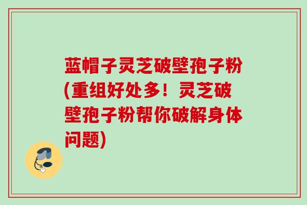 蓝帽子灵芝破壁孢子粉(重组好处多!灵芝破壁孢子粉帮你破解身体问题) 蓝帽子灵芝破壁孢子粉(重组好处多!灵芝破壁孢子粉帮你破解身体问题)