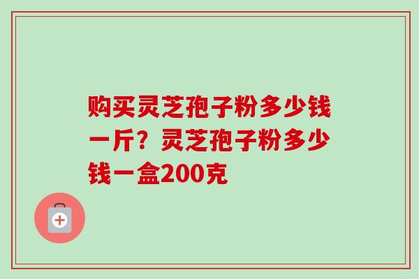 购买灵芝孢子粉多少钱一斤?灵芝孢子粉多少钱一盒200克 购买灵芝孢子粉多少钱一斤?灵芝孢子粉多少钱一盒200克