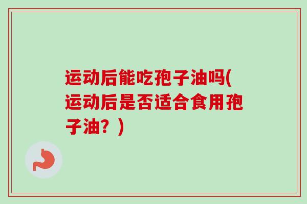 运动后能吃孢子油吗(运动后是否适合食用孢子油?) 运动后能吃孢子油吗(运动后是否适合食用孢子油?)