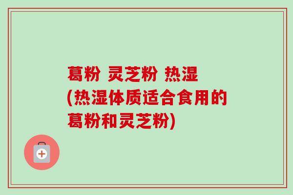 葛粉 灵芝粉 热湿 (热湿体质适合食用的葛粉和灵芝粉)