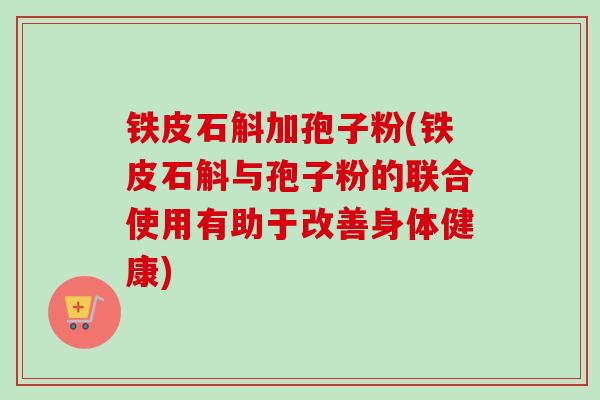 铁皮石斛加孢子粉(铁皮石斛与孢子粉的联合使用有助于改善身体健康) 铁皮石斛加孢子粉(铁皮石斛与孢子粉的联合使用有助于改善身体健康)