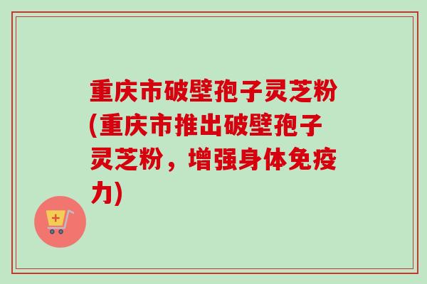重庆市破壁孢子灵芝粉(重庆市推出破壁孢子灵芝粉,增强身体免疫力) 重庆市破壁孢子灵芝粉(重庆市推出破壁孢子灵芝粉,增强身体免疫力)