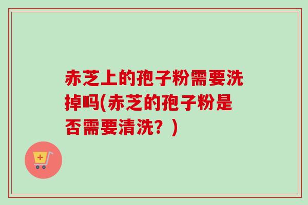 赤芝上的孢子粉需要洗掉吗(赤芝的孢子粉是否需要清洗？)