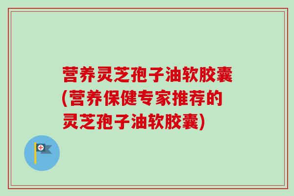 营养灵芝孢子油软胶囊(营养保健专家推荐的灵芝孢子油软胶囊)