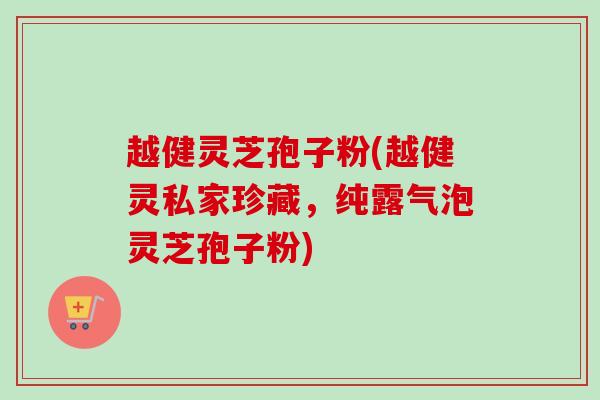 越健灵芝孢子粉(越健灵私家珍藏，纯露气泡灵芝孢子粉)