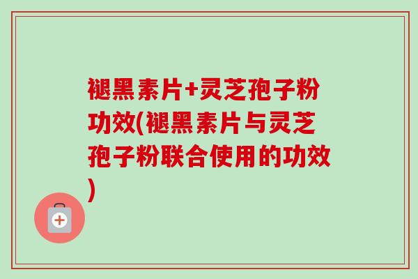 褪黑素片+灵芝孢子粉功效(褪黑素片与灵芝孢子粉联合使用的功效)