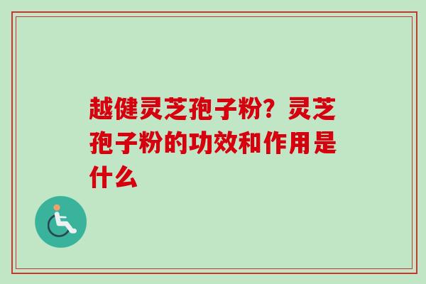 越健灵芝孢子粉?灵芝孢子粉的功效和作用是什么 越健灵芝孢子粉?灵芝孢子粉的功效和作用是什么