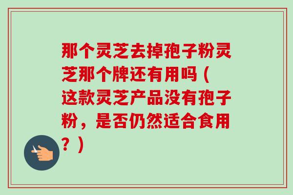 那个灵芝去掉孢子粉灵芝那个牌还有用吗 (这款灵芝产品没有孢子粉,是否仍然适合食用?) 那个灵芝去掉孢子粉灵芝那个牌还有用吗 (这款灵芝产品没有孢子粉,是否仍然适合食用?)