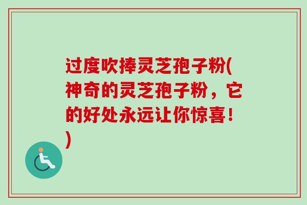 过度吹捧灵芝孢子粉(神奇的灵芝孢子粉，它的好处永远让你惊喜！)