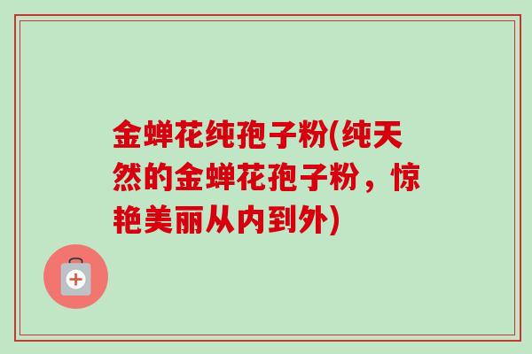 金蝉花纯孢子粉(纯天然的金蝉花孢子粉,惊艳美丽从内到外) 金蝉花纯孢子粉(纯天然的金蝉花孢子粉,惊艳美丽从内到外)
