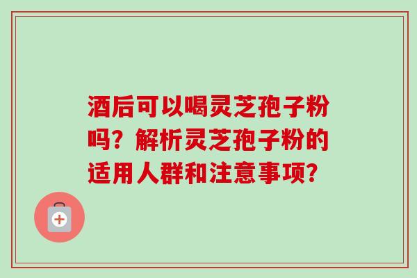 酒后可以喝灵芝孢子粉吗?解析灵芝孢子粉的适用人群和注意事项? 酒后可以喝灵芝孢子粉吗?解析灵芝孢子粉的适用人群和注意事项?