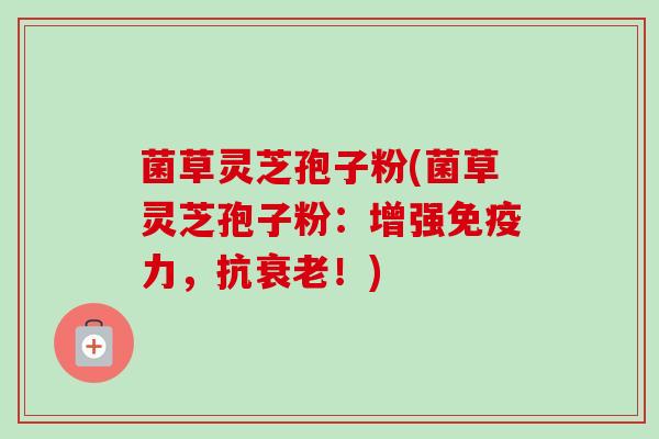 菌草灵芝孢子粉(菌草灵芝孢子粉：增强免疫力，抗！)