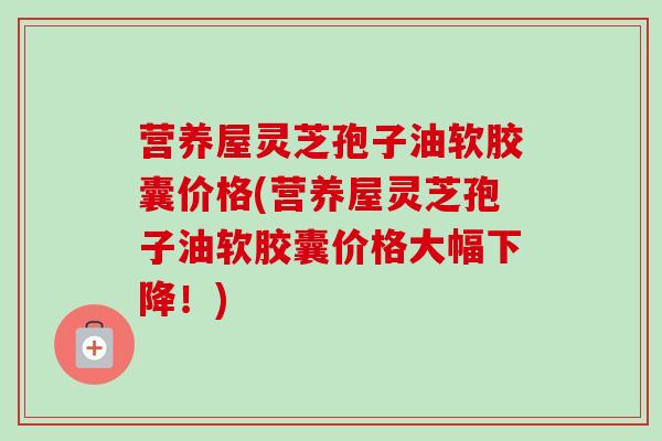 营养屋灵芝孢子油软胶囊价格(营养屋灵芝孢子油软胶囊价格大幅下降！)