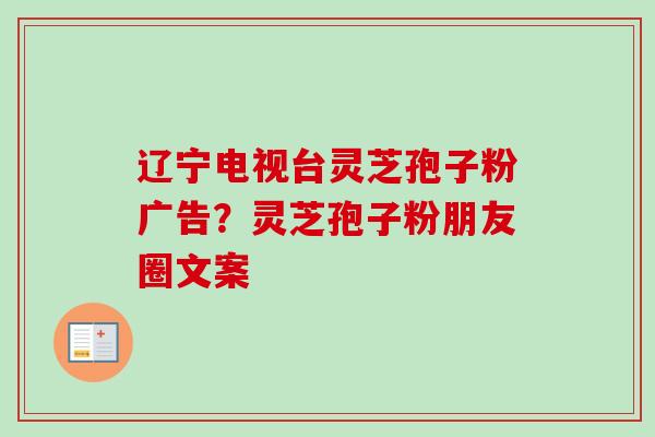 辽宁电视台灵芝孢子粉广告?灵芝孢子粉朋友圈文案 辽宁电视台灵芝孢子粉广告?灵芝孢子粉朋友圈文案