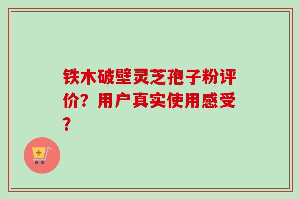 铁木破壁灵芝孢子粉评价?用户真实使用感受? 铁木破壁灵芝孢子粉评价?用户真实使用感受?