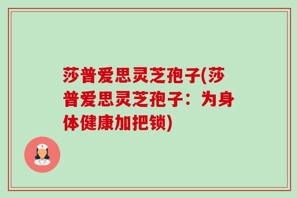 莎普爱思灵芝孢子(莎普爱思灵芝孢子:为身体健康加把锁) 莎普爱思灵芝孢子(莎普爱思灵芝孢子:为身体健康加把锁)