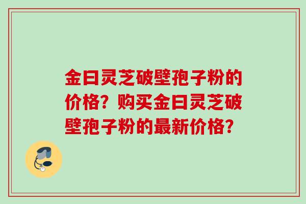 金曰灵芝破壁孢子粉的价格？购买金曰灵芝破壁孢子粉的新价格？