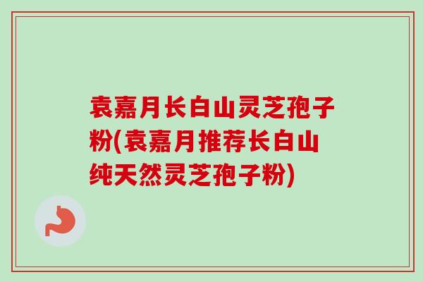 袁嘉月长白山灵芝孢子粉(袁嘉月推荐长白山纯天然灵芝孢子粉) 袁嘉月长白山灵芝孢子粉(袁嘉月推荐长白山纯天然灵芝孢子粉)