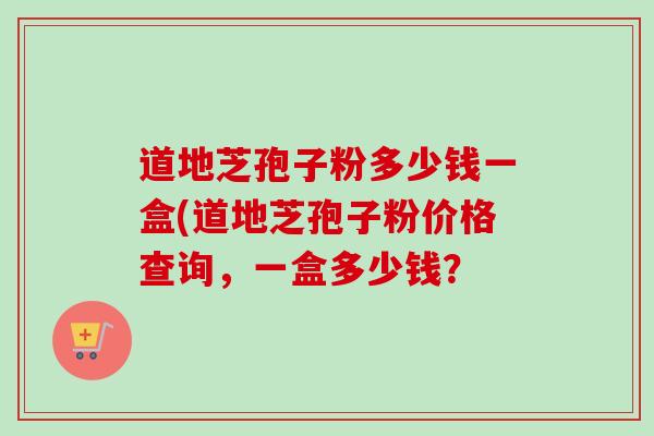 道地芝孢子粉多少钱一盒(道地芝孢子粉价格查询，一盒多少钱？