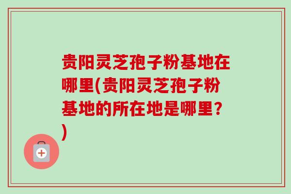 贵阳灵芝孢子粉基地在哪里(贵阳灵芝孢子粉基地的所在地是哪里？)
