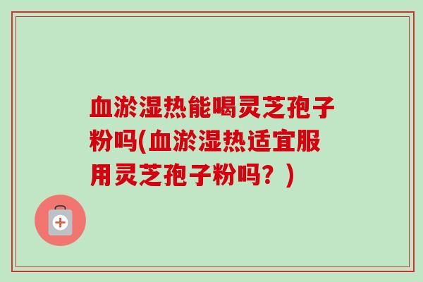 淤湿热能喝灵芝孢子粉吗(淤湿热适宜服用灵芝孢子粉吗？)