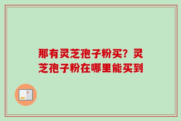 那有灵芝孢子粉买?灵芝孢子粉在哪里能买到 那有灵芝孢子粉买?灵芝孢子粉在哪里能买到