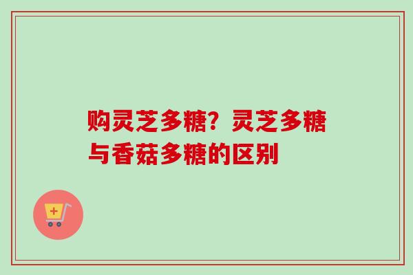 购灵芝多糖?灵芝多糖与香菇多糖的区别 购灵芝多糖?灵芝多糖与香菇多糖的区别