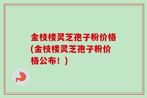 金枝楼灵芝孢子粉价格(金枝楼灵芝孢子粉价格公布!) 金枝楼灵芝孢子粉价格(金枝楼灵芝孢子粉价格公布!)