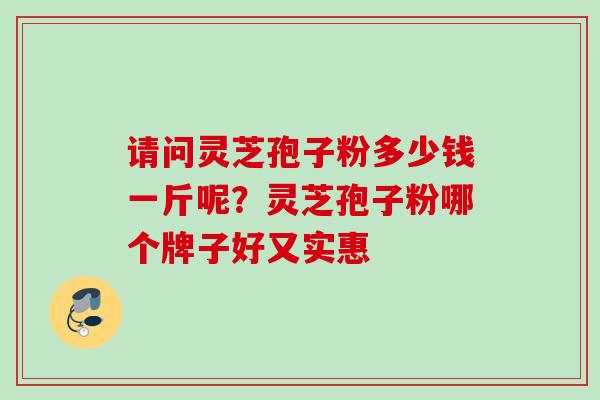 请问灵芝孢子粉多少钱一斤呢？灵芝孢子粉哪个牌子好又实惠