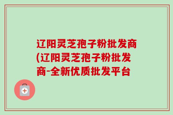 辽阳灵芝孢子粉批发商(辽阳灵芝孢子粉批发商-全新优质批发平台 辽阳灵芝孢子粉批发商(辽阳灵芝孢子粉批发商-全新优质批发平台