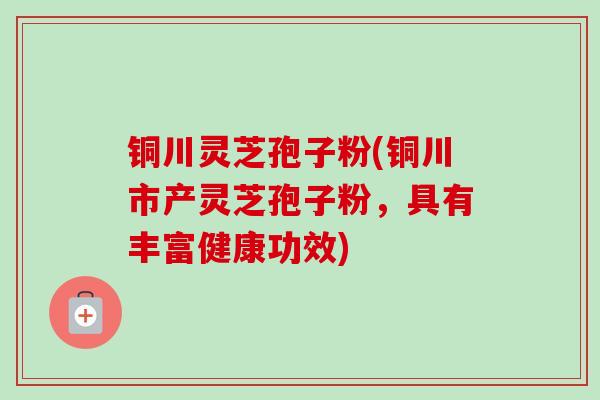 铜川灵芝孢子粉(铜川市产灵芝孢子粉,具有丰富健康功效) 铜川灵芝孢子粉(铜川市产灵芝孢子粉,具有丰富健康功效)