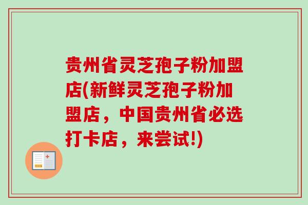 贵州省灵芝孢子粉加盟店(新鲜灵芝孢子粉加盟店,中国贵州省必选打卡店,来尝试!) 贵州省灵芝孢子粉加盟店(新鲜灵芝孢子粉加盟店,中国贵州省必选打卡店,来尝试!)