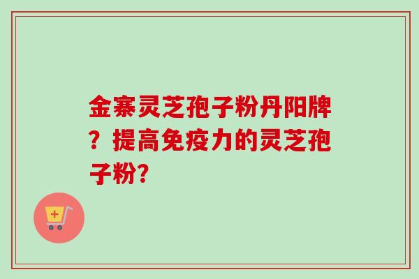 金寨灵芝孢子粉丹阳牌?提高免疫力的灵芝孢子粉? 金寨灵芝孢子粉丹阳牌?提高免疫力的灵芝孢子粉?
