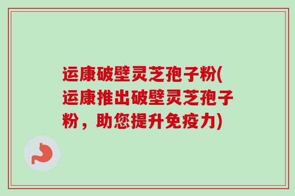 运康破壁灵芝孢子粉(运康推出破壁灵芝孢子粉，助您提升免疫力)