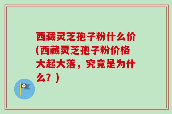 西藏灵芝孢子粉什么价(西藏灵芝孢子粉价格大起大落,究竟是为什么?) 西藏灵芝孢子粉什么价(西藏灵芝孢子粉价格大起大落,究竟是为什么?)