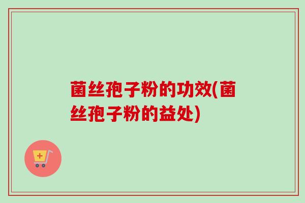 菌丝孢子粉的功效(菌丝孢子粉的益处) 菌丝孢子粉的功效(菌丝孢子粉的益处)