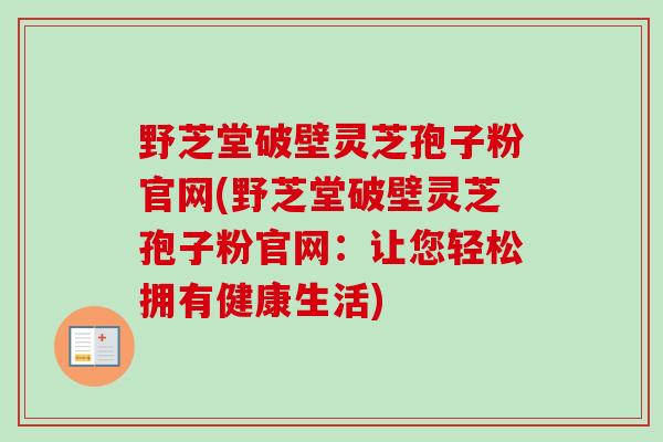 野芝堂破壁灵芝孢子粉官网(野芝堂破壁灵芝孢子粉官网:让您轻松拥有健康生活) 野芝堂破壁灵芝孢子粉官网(野芝堂破壁灵芝孢子粉官网:让您轻松拥有健康生活)
