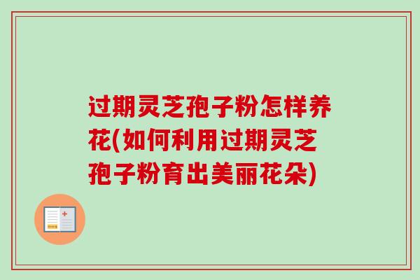 过期灵芝孢子粉怎样养花(如何利用过期灵芝孢子粉育出美丽花朵)