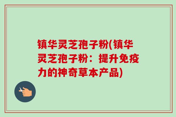 镇华灵芝孢子粉(镇华灵芝孢子粉:提升免疫力的神奇草本产品) 镇华灵芝孢子粉(镇华灵芝孢子粉:提升免疫力的神奇草本产品)
