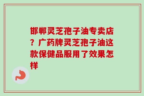 邯郸灵芝孢子油专卖店?广药牌灵芝孢子油这款保健品服用了效果怎样 邯郸灵芝孢子油专卖店?广药牌灵芝孢子油这款保健品服用了效果怎样