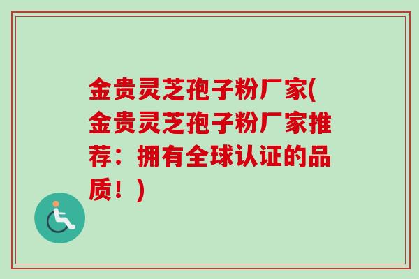 金贵灵芝孢子粉厂家(金贵灵芝孢子粉厂家推荐:拥有全球认证的品质!) 金贵灵芝孢子粉厂家(金贵灵芝孢子粉厂家推荐:拥有全球认证的品质!)