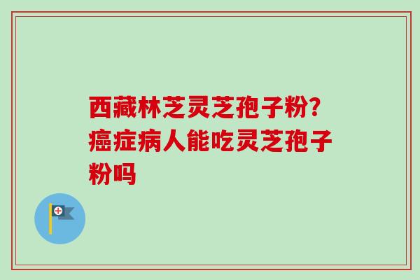 西藏林芝灵芝孢子粉?症人能吃灵芝孢子粉吗 西藏林芝灵芝孢子粉?症人能吃灵芝孢子粉吗