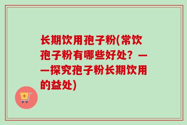 长期饮用孢子粉(常饮孢子粉有哪些好处?——探究孢子粉长期饮用的益处) 长期饮用孢子粉(常饮孢子粉有哪些好处?——探究孢子粉长期饮用的益处)