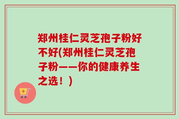 郑州桂仁灵芝孢子粉好不好(郑州桂仁灵芝孢子粉——你的健康养生之选！)